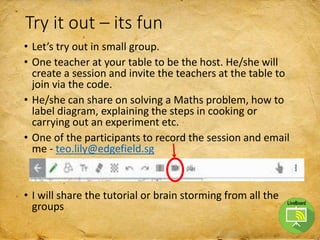 Try it out – its fun
• Let’s try out in small group.
• One teacher at your table to be the host. He/she will
create a session and invite the teachers at the table to
join via the code.
• He/she can share on solving a Maths problem, how to
label diagram, explaining the steps in cooking or
carrying out an experiment etc.
• One of the participants to record the session and email
me - teo.lily@edgefield.sg
• I will share the tutorial or brain storming from all the
groups
 