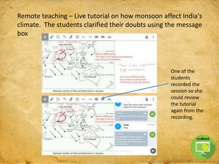 Remote teaching – Live tutorial on how monsoon affect India's
climate. The students clarified their doubts using the message
box
One of the
students
recorded the
session so she
could review
the tutorial
again from the
recording.
 