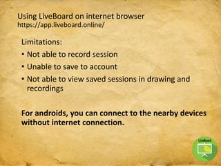 Using LiveBoard on internet browser
https://app.liveboard.online/
Limitations:
• Not able to record session
• Unable to save to account
• Not able to view saved sessions in drawing and
recordings
For androids, you can connect to the nearby devices
without internet connection.
 