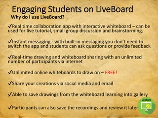 Engaging Students on LiveBoard
✔Real time collaboration app with interactive whiteboard – can be
used for live tutorial, small group discussion and brainstorming.
✔Instant messaging - with built-in messaging you don’t need to
switch the app and students can ask questions or provide feedback
✔Real-time drawing and whiteboard sharing with an unlimited
number of participants via internet
✔Unlimited online whiteboards to draw on – FREE!
✔Share your creations via social media and email
✔Able to save drawings from the whiteboard learning into gallery
✔Participants can also save the recordings and review it later.
Why do I use LiveBoard?
 