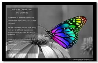 Intimate Details, Inc. 
Our Gratitude 
On behalf of Intimate Details, we 
appreciate your contribution to our 
success! 
We are confident you will walk away from any or all these experiences with the courage to break the mold and liveBOLD! 
Please email info@intimatedetailsinc.com 
with any questions or for additional 
information. 
With Excitement! 
Rhonda Middleton 
www.intimatedetailsinc.com 