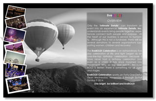 liveBOLD! 
OVERVIEW 
Only the Intimate Details can transform an event into an experience. Intimate Details, Inc. understands events bring people together; expe- riences connect both people and purpose. At the heart of our business is service to humani- ty. Although this is not a fundraiser, there will be several donations to several organizations sup- porting women, children and recovery! 
The liveBOLD! Celebration is an extraordinary five day celebration of life and light began as an over-the-top birthday celebration because I have never had a birthday celebration (not even as a child). It has since morphed into movement! Why so big and bold? Because BOLD is Better! There is something for all ages and stages. 
liveBOLD! Celebration sparks on Forty-One-Derful Years Wednesday, November 5 through So-Full Sunday 9 2014. 
Live bright, be brilliant and liveBOLD!  