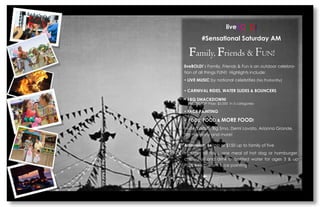 liveBOLD! 
#Sensational Saturday AM 
Family, Friends & FUN! 
liveBOLD!s Family, Friends & Fun is an outdoor celebra- tion of all things FUN!! Highlights include: 
? LIVE MUSIC by national celebrities (No Profanfity) 
? CARNIVAL RIDES, WATER SLIDES & BOUNCERS 
? BBQ SMACKDOWN! 
$50,000 TOP Prize; $5,000 in 5 categories 
? FACE PAINTING 
? FOOD, FOOD & MORE FOOD! 
Invited artists: Big Smo, Demi Lavato, Arianna Grande, 5th Harmony and more! 
Admission: $41pp or $150 up to family of five 
Includes all rides, one meal of hot dog or hamburger, chips, fruit and drink or bottled water for ages 3 & up PLUS free custom face painting  