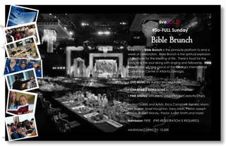 liveBOLD! 
#So-FULL Sunday 
Bible Brunch 
liveBOLD!s Bible Brunch is the pinnacle platform to end a week of celebration. Bible Brunch is the spiritual explosion of gratitude for the blessing of life. There is food for the body and the soul along with singing and fellowship. Bible Brunch also will take place at the Georgia International Convention Center in Atlanta, Georgia. 
Highlights include: 
? LIVE MUSIC by Award Winning Artist 
? CHARITABLE DONATIONS to various charities 
? FINE DINING with menu prepared by Celebrity Chefs 
Invited Guests and Artists: Erica Campbell, Tamela Mann, Kim Walker, Israel Houghton, Sara Jakes, Pastor Joseph Prince, Robert Mandu, Pastor Judah Smith and more! 
Admission: FREE (PRE-REGISTRATION IS REQUIRED) 
MAXIMUM CAPACITY: 10,000  