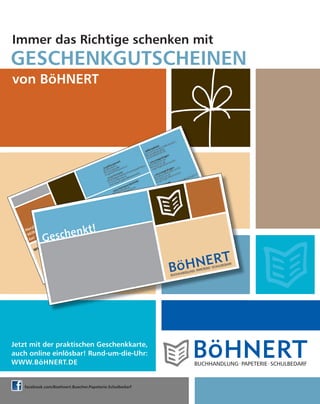 GESCHENKGUTSCHEINEN
Immer das Richtige schenken mit
von BöHNERT
Jetzt mit der praktischen Geschenkkarte,
auch online einlösbar! Rund-um-die-Uhr:
WWW.BöHNERT.DE
facebook.com/Boehnert.Buecher.Papeterie.Schulbedarf
 
