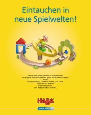 Eintauchen in
neue Spielwelten!
Wenn Kinder spielen, tauchen sie vollkommen ab.
Sie vergessen alles um sich herum, gehen in Gedanken auf Reisen.
Ihr Ziel?
Neues entdecken, Abenteuer erleben, Spaß haben.
Ihre Fahrkarte dorthin?
Die eigene Fantasie.
Und die Spielwelten von HABA.
www.haba.de
 