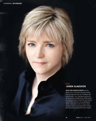 30 buchjournal sechs.2015
SPANNUNG . IM PORTRÄT
VITA
. KARIN SLAUGHTER
NICHTS FÜR SCHWACHE NERVEN sind ihre
Bücher, die in 33 Sprachen übersetzt wurden
und sich insgesamt mehr als 30 Millionen Mal
verkauft haben – die 44-Jährige ist damit eine
der international erfolgreichsten Thrillerautorin-
nen. Bekannt wurde sie durch ihre Gran-County-
und ihre Will-Trent-Serie. Der psychologische
Thriller „Pretty Girls“ ist ihr 15. Roman. Karin
Slaughter wuchs in einer Kleinstadt im US-Bun-
desstaat Georgia auf und lebt heute in Atlanta.
 