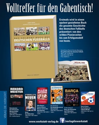 /verlagdiewerkstattwww.werkstatt-verlag.de
Volltreffer für den Gabentisch!
VERLAGDIEWERKSTATT
Erstmals wird in einem
opulent gestalteten Buch
die gesamte Geschichte
des deutschen Fußballs
präsentiert: von den
wilden Pionierzeiten
bis zum Erfolgsmodell
von heute.
Hardy Grüne/Dietrich Schulze-Marmeling
Das goldene Buch des deutschen Fußballs
490 S., geb., Großformat
ISBN 978-3-7307-0211-6
Preis: 39,90 Euro
Neuer
Der Welttorhüter
ISBN 978-3-7307-0198-0
14,90 €
Rekordmeister.
Die 25 Deutschen
Meisterschaften
des FC Bayern
ISBN 978-3-7307-0222-2
25 € Jubiläumspreis
Alles Bayern!
Unverzichtbares
Wissen rund um den
Rekordmeister
ISBN 978-3-7307-0225-3
12,90 €
Ben Redelings
Die Bundesliga wie sie
lebt und lacht
ISBN 978-3-7307-0219-2
16,90 €
Guillem Balagué
Barca. Die Geschichte
des FC Barcelona
ISBN 978-3-7307-0218-5
29,90 €
Vive la France.
Das Kochbuch zur
Fußball-EM 2016
ISBN 978-3-7307-0217-8
12,90 €
 