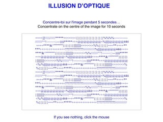 ILLUSION D’OPTIQUE Concentre-toi sur l'image pendant 5 secondes… Concentrate on the centre of the image for 10 seconds If you see nothing, click the mouse ====]]//////*****<<<<<<<{}{}{}{}{}{}{}{}{}%%%%~~~~~~~~  ////////^^!~~~~~::---))))*****+++@@@@@@@@<%||||||@@@@@444 +=+=****&^&quot;&quot;&quot;&quot;&quot;&quot;&quot;}}}}}}}]]]]]]]<<<<<<<%%{{{{{{===**++++** ***++++++++++++++?????????????/////////////%||||||@@@@@444+=+= ****&^&quot;&quot;&quot;&quot;&quot;&quot;&quot;}}}}}}}]]]]]]]<<<<<<<%%////////^^!~~~~~::---))))***** +++@@@@@@@@<%||||||@@@@@444+=+=****&^&quot;&quot;&quot;&quot;&quot;&quot;&quot;}}}}}} }]]]]]]]<<<<<<<%%////////^^!~~~~~::---))))*****+++@@@@@@@@ <%/%||||||@@@@@444+=+=****&^&quot;&quot;&quot;&quot;&quot;&quot;&quot;}}}}}}}]]]]]]]<<<<<<<% %{{{{{{===**++++*****++++++++++++++?????????????///////////// ====]]//////*****<<<<<<<{}{}{}{}{}{}{}{}{}%%%%~~~~~~~~  ////////^^!~~~~~::---))))*****+++@@@@@@@@<%||||||@@@@@444 +=+=****&^&quot;&quot;&quot;&quot;&quot;&quot;&quot;}}}}}}}]]]]]]]<<<<<<<%%{{{{{{===**++++** ***++++++++++++++?????????????/////////////%||||||@@@@@444+=+= ****&^&quot;&quot;&quot;&quot;&quot;&quot;&quot;}}}}}}}]]]]]]]<<<<<<<%%////////^^!~~~~~::---))))***** +++@@@@@@@@<%||||||@@@@@444+=+=****&^&quot;&quot;&quot;&quot;&quot;&quot;&quot;}}}}}} }]]]]]]]<<<<<<<%%////////^^!~~~~~::---))))*****+++@@@@@@@@ <%/%||||||@@@@@444+=+=****&^&quot;&quot;&quot;&quot;&quot;&quot;&quot;}}}}}}}]]]]]]]<<<<<<<% %{{{{{{===**++++*****++++++++++++++?????????????///////////// 