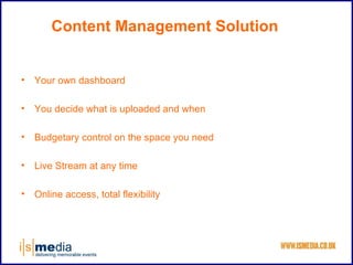 Content Management Solution


•   Your own dashboard

•   You decide what is uploaded and when

•   Budgetary control on the space you need

•   Live Stream at any time

•   Online access, total flexibility
 