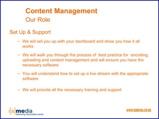 Content Management
       Our Role
Set Up & Support
   – We will set you up with your dashboard and show you how it all
     works

   – We will walk you through the process of best practice for encoding,
     uploading and content management and will ensure you have the
     necessary software

   – You will understand how to set up a live stream with the appropriate
     software

   – We will provide all the necessary training and support
 