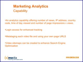 Marketing Analytics
        Capability

•An analytics capability offering number of views, IP address, country
code, time of day viewed and number of page impressions v views.

•Login access for enhanced tracking

•Metataging each video file and using your own page URLS

•Video sitemaps can be created to enhance Search Engine
Optimisation
 
