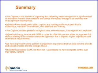 Summary
•Live Capture is the method of capturing and delivering video footage that is synchronised
in a dynamic manner with collateral and allows the viewed footage to be branded with
direct sponsor opportunities.
•i|s|media have developed a video capture and hosting platform/process that is
expeditious, versatile, time efficient, cost effective and turnkey.
•Live Capture enables powerful analytical tools to be deployed, interrogated and exploited.
•i|s|media is happy to work with GSM in order to offer this process either as a generic full
service offering or to consider a bespoke approach that is aligned to your aspirations and
commercial requirements.

•We have significant online content management experience that will deal with the encode
and upload process and the storage issues,
•The offering enables GSM, via their own “Dash Board” to have complete control over
their library content
 