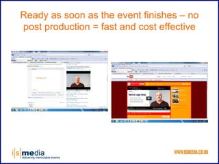 Ready as soon as the event finishes – no
post production = fast and cost effective
 