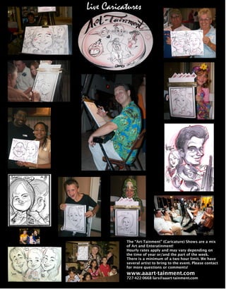 Live Caricatures




           The “Art-Tainment” (Caricature) Shows are a mix
           of Art and Enteratinment!
           Hourly rates apply and may vary depending on
           the time of year or/and the part of the week.
           There is a minimum of a two hour limit. We have
           several artist to bring to the event. Please contact
           for more questions or comments!
           www.aaart-tainment.com
           727-422-0668 lars@aaart-tainment.com
 