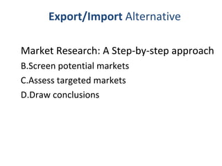 Export/Import  Alternative Market Research: A Step-by-step approach  Screen potential markets Assess targeted markets Draw conclusions 