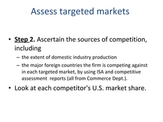 Assess targeted markets Step  2.  Ascertain the sources of competition, including the extent of domestic industry production the major foreign countries the firm is competing against in each targeted market, by using ISA and competitive assessment  reports (all from Commerce Dept.).  Look at each competitor's U.S. market share. 