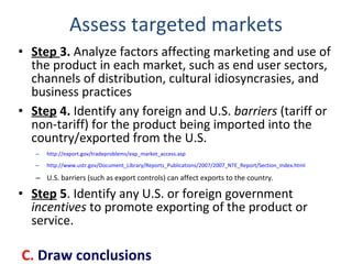Assess targeted markets Step  3.  Analyze factors affecting marketing and use of the product in each market, such as end user sectors, channels of distribution, cultural idiosyncrasies, and business practices Step  4.  Identify any foreign and U.S.  barriers  (tariff or non-tariff) for the product being imported into the country/exported from the U.S.  http:// export.gov/tradeproblems/exp_market_access.asp   http://www.ustr.gov/Document_Library/Reports_Publications/2007/2007_NTE_Report/Section_Index.html   U.S. barriers (such as export controls) can affect exports to the country.  Step  5 . Identify any U.S. or foreign government  incentives  to promote exporting of the product or service. C.  Draw conclusions 