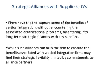 Strategic Alliances with Suppliers: JVs Firms have tried to capture some of the benefits of vertical integration, without encountering the associated organizational problems, by entering into long-term strategic alliances with key suppliers While such alliances can help the firm to capture the benefits associated with vertical integration firms may find their strategic flexibility limited by commitments to alliance partners 