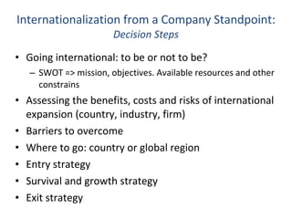 Internationalization from a Company Standpoint: Decision Steps Going international: to be or not to be? SWOT => mission, objectives. Available resources and other constrains Assessing the benefits, costs and risks of international expansion (country, industry, firm) Barriers to overcome Where to go: country or global region Entry strategy Survival and growth strategy Exit strategy 
