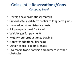 Going Int’l:  Reservations/Cons   Company Level Develop new promotional material  Subordinate short-term profits to long-term gains  Incur added administrative costs  Allocate personnel for travel  Wait longer for payments  Modify your product or packaging  Apply for additional financing  Obtain special export licenses  Overcome trade barriers and numerous other obstacles 
