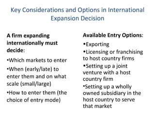 Key Considerations and Options in International Expansion Decision A firm expanding internationally must decide :  Which markets to enter When (early/late) to enter them and on what scale (small/large) How to enter them (the choice of entry mode) Available Entry Options : Exporting Licensing or franchising to host country firms Setting up a joint venture with a host country firm Setting up a wholly owned subsidiary in the host country to serve that market  