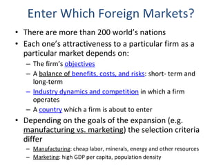 Enter Which Foreign Markets? There are more than 200 world’s nations Each one’s attractiveness to a particular firm as a particular market depends on: The firm’s  objectives A  balance of  benefits, costs, and risks : short- term and long-term Industry dynamics and competition  in which a firm operates A  country  which a firm is about to enter Depending on the goals of the expansion (e.g.  manufacturing vs. marketing ) the selection criteria differ Manufacturing : cheap labor, minerals, energy and other resources  Marketing : high GDP per capita, population density 