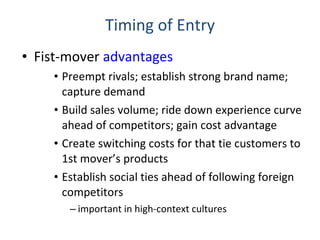 Timing of Entry Fist-mover  advantages Preempt rivals; establish strong brand name; capture demand Build sales volume; ride down experience curve ahead of competitors; gain cost advantage Create switching costs for that tie customers to 1st mover’s products Establish social ties ahead of following foreign competitors important in high-context cultures 