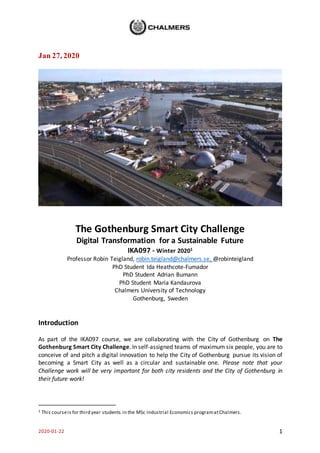 2020-01-22 1
Jan 27, 2020
The Gothenburg Smart City Challenge
Digital Transformation for a Sustainable Future
IKA097 - Winter 20201
Professor Robin Teigland, robin.teigland@chalmers.se, @robinteigland
PhD Student Ida Heathcote-Fumador
PhD Student Adrian Bumann
PhD Student Maria Kandaurova
Chalmers University of Technology
Gothenburg, Sweden
Introduction
As part of the IKA097 course, we are collaborating with the City of Gothenburg on The
Gothenburg Smart City Challenge. In self-assigned teams of maximum six people, you are to
conceive of and pitch a digital innovation to help the City of Gothenburg pursue its vision of
becoming a Smart City as well as a circular and sustainable one. Please note that your
Challenge work will be very important for both city residents and the City of Gothenburg in
their future work!
1 This courseis for third year students in the MSc Industrial Economics programatChalmers.
 