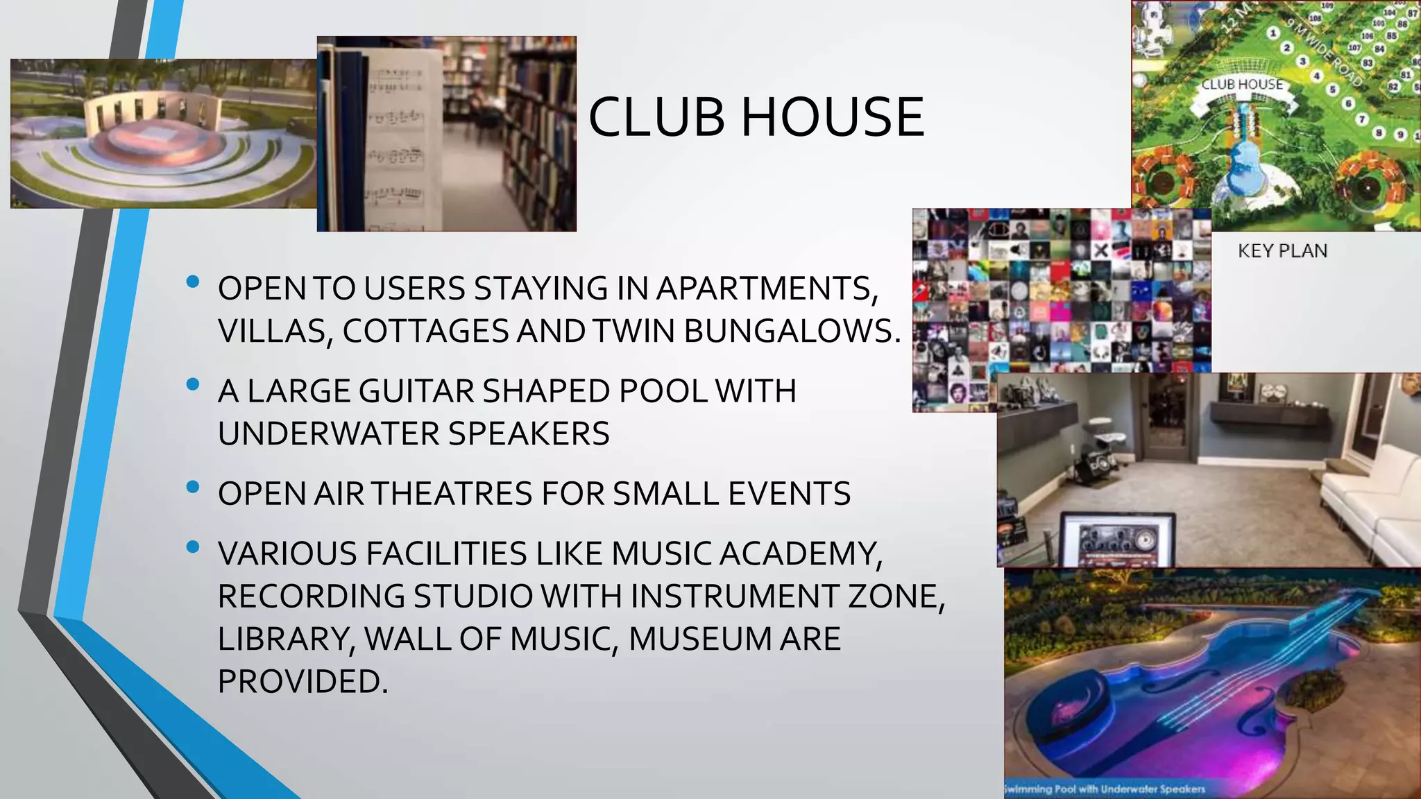 CLUB HOUSE
• OPENTO USERS STAYING IN APARTMENTS,
VILLAS, COTTAGES ANDTWIN BUNGALOWS.
• A LARGE GUITAR SHAPED POOLWITH
UNDERWATER SPEAKERS
• OPEN AIRTHEATRES FOR SMALL EVENTS
• VARIOUS FACILITIES LIKE MUSIC ACADEMY,
RECORDING STUDIO WITH INSTRUMENT ZONE,
LIBRARY, WALL OF MUSIC, MUSEUM ARE
PROVIDED.
 