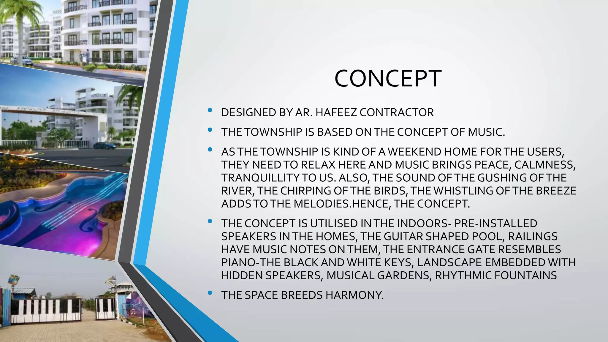 CONCEPT
• DESIGNED BY AR. HAFEEZ CONTRACTOR
• THETOWNSHIP IS BASED ONTHE CONCEPT OF MUSIC.
• ASTHETOWNSHIP IS KIND OF AWEEKEND HOME FORTHE USERS,
THEY NEEDTO RELAX HERE AND MUSIC BRINGS PEACE, CALMNESS,
TRANQUILLITYTO US. ALSO,THE SOUND OFTHE GUSHING OFTHE
RIVER,THE CHIRPING OFTHE BIRDS,THEWHISTLING OFTHE BREEZE
ADDSTOTHE MELODIES.HENCE, THE CONCEPT.
• THE CONCEPT IS UTILISED INTHE INDOORS- PRE-INSTALLED
SPEAKERS INTHE HOMES,THE GUITAR SHAPED POOL, RAILINGS
HAVE MUSIC NOTES ONTHEM,THE ENTRANCE GATE RESEMBLES
PIANO-THE BLACK AND WHITE KEYS, LANDSCAPE EMBEDDED WITH
HIDDEN SPEAKERS, MUSICAL GARDENS, RHYTHMIC FOUNTAINS
• THE SPACE BREEDS HARMONY.
 