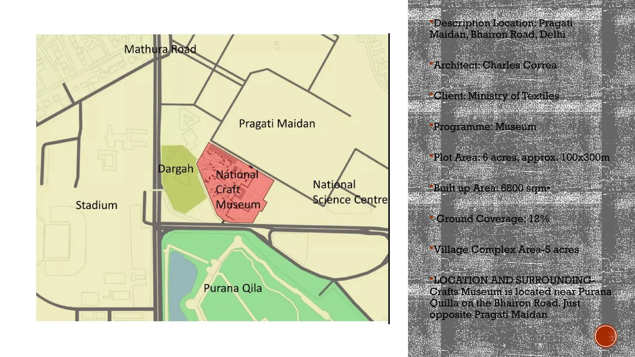 Description Location: Pragati
Maidan, Bhairon Road, Delhi
Architect: Charles Correa
Client: Ministry of Textiles
Programme: Museum
Plot Area: 6 acres, approx. 100x300m
Built up Area: 6800 sqm•
 Ground Coverage: 12%
Village Complex Area-5 acres
LOCATION AND SURROUNDING-
Crafts Museum is located near Purana
Quilla on the Bhairon Road. Just
opposite Pragati Maidan
 