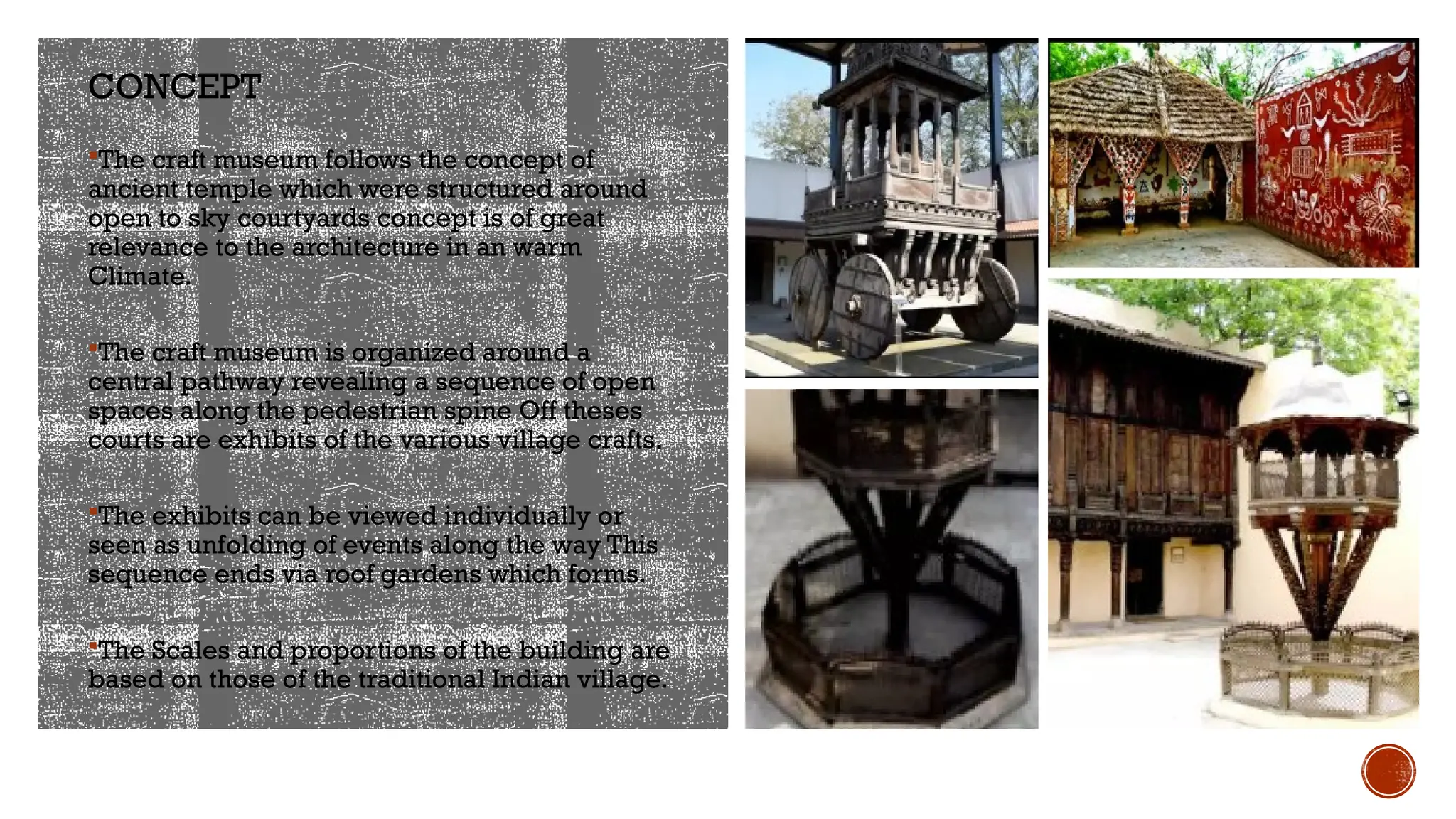 CONCEPT
The craft museum follows the concept of
ancient temple which were structured around
open to sky courtyards concept is of great
relevance to the architecture in an warm
Climate.
The craft museum is organized around a
central pathway revealing a sequence of open
spaces along the pedestrian spine Off theses
courts are exhibits of the various village crafts.
The exhibits can be viewed individually or
seen as unfolding of events along the way This
sequence ends via roof gardens which forms.
The Scales and proportions of the building are
based on those of the traditional Indian village.
 