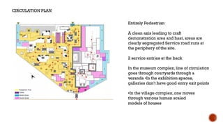 Entirely Pedestrian
A clean axis leading to craft
demonstration area and haat, areas are
clearly segregated Service road runs at
the periphery of the site.
2 service entries at the back
In the museum complex, line of circulation
goes through courtyards through a
veranda •In the exhibition spaces,
galleries don't have good entry exit points
•In the village complex, one moves
through various human scaled
models of houses
CIRCULATION PLAN
 