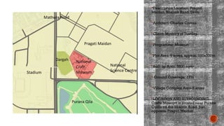 Description Location: Pragati
Maidan, Bhairon Road, Delhi
Architect: Charles Correa
Client: Ministry of Textiles
Programme: Museum
Plot Area: 6 acres, approx. 100x300m
Built up Area: 6800 sqm•
 Ground Coverage: 12%
Village Complex Area-5 acres
LOCATION AND SURROUNDING-
Crafts Museum is located near Purana
Quilla on the Bhairon Road. Just
opposite Pragati Maidan
 