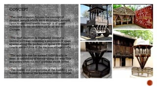 CONCEPT
The craft museum follows the concept of
ancient temple which were structured around
open to sky courtyards concept is of great
relevance to the architecture in an warm
Climate.
The craft museum is organized around a
central pathway revealing a sequence of open
spaces along the pedestrian spine Off theses
courts are exhibits of the various village crafts.
The exhibits can be viewed individually or
seen as unfolding of events along the way This
sequence ends via roof gardens which forms.
The Scales and proportions of the building are
based on those of the traditional Indian village.
 