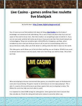 Live Casino - games online live roulette
              live blackjack
_________________________________
                  By Guelfo Neal - http://www.digital-playground.nl/



Yes, of course you can find excellent info about all things Live Casino, but the body of
knowledge can sometimes look intimidating. This is one of those situations that if you are not
aware of the need to know more, then there really is no compelling reason to look for it. If you
are not ever quite satisfied with what you know or have just read, then that should compel you
to keep digging. Things can sometimes get a little difficult or dangerous, perhaps, when
complacency sets in and you think you know it all. So just try to avoid looking at this in a
vacuum because really, when you think about it, nothing exists like that in nature or the world.

The video game world allows you to be just about anything you can imagine. Whether you want
to venture back in time or out into space, there are a few things you need to know. This article
can help.




When attempting to discover discounted video games, you should be aware of the Metacritic
score prior to purchasing. The game may be on sale because no-one enjoys playing it. This is
why it's a waste of time and money to purchase a game that you're not going to enjoy. The
Metacritic score may help you learn what to avoid.

It is important to check ESRB ratings for video games. Some games look more innocent than
they actually are. Check the rating and read some reviews to see what others say.
 