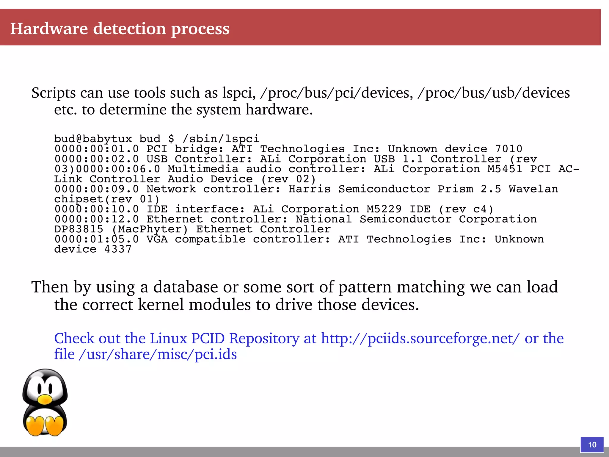 10
Hardware detection process
Scripts can use tools such as lspci, /proc/bus/pci/devices, /proc/bus/usb/devices
etc. to determine the system hardware.
bud@babytux bud $ /sbin/lspci
0000:00:01.0 PCI bridge: ATI Technologies Inc: Unknown device 7010
0000:00:02.0 USB Controller: ALi Corporation USB 1.1 Controller (rev
03)0000:00:06.0 Multimedia audio controller: ALi Corporation M5451 PCI AC-
Link Controller Audio Device (rev 02)
0000:00:09.0 Network controller: Harris Semiconductor Prism 2.5 Wavelan
chipset(rev 01)
0000:00:10.0 IDE interface: ALi Corporation M5229 IDE (rev c4)
0000:00:12.0 Ethernet controller: National Semiconductor Corporation
DP83815 (MacPhyter) Ethernet Controller
0000:01:05.0 VGA compatible controller: ATI Technologies Inc: Unknown
device 4337
Then by using a database or some sort of pattern matching we can load
the correct kernel modules to drive those devices.
Check out the Linux PCID Repository at http://pciids.sourceforge.net/ or the
file /usr/share/misc/pci.ids
 
