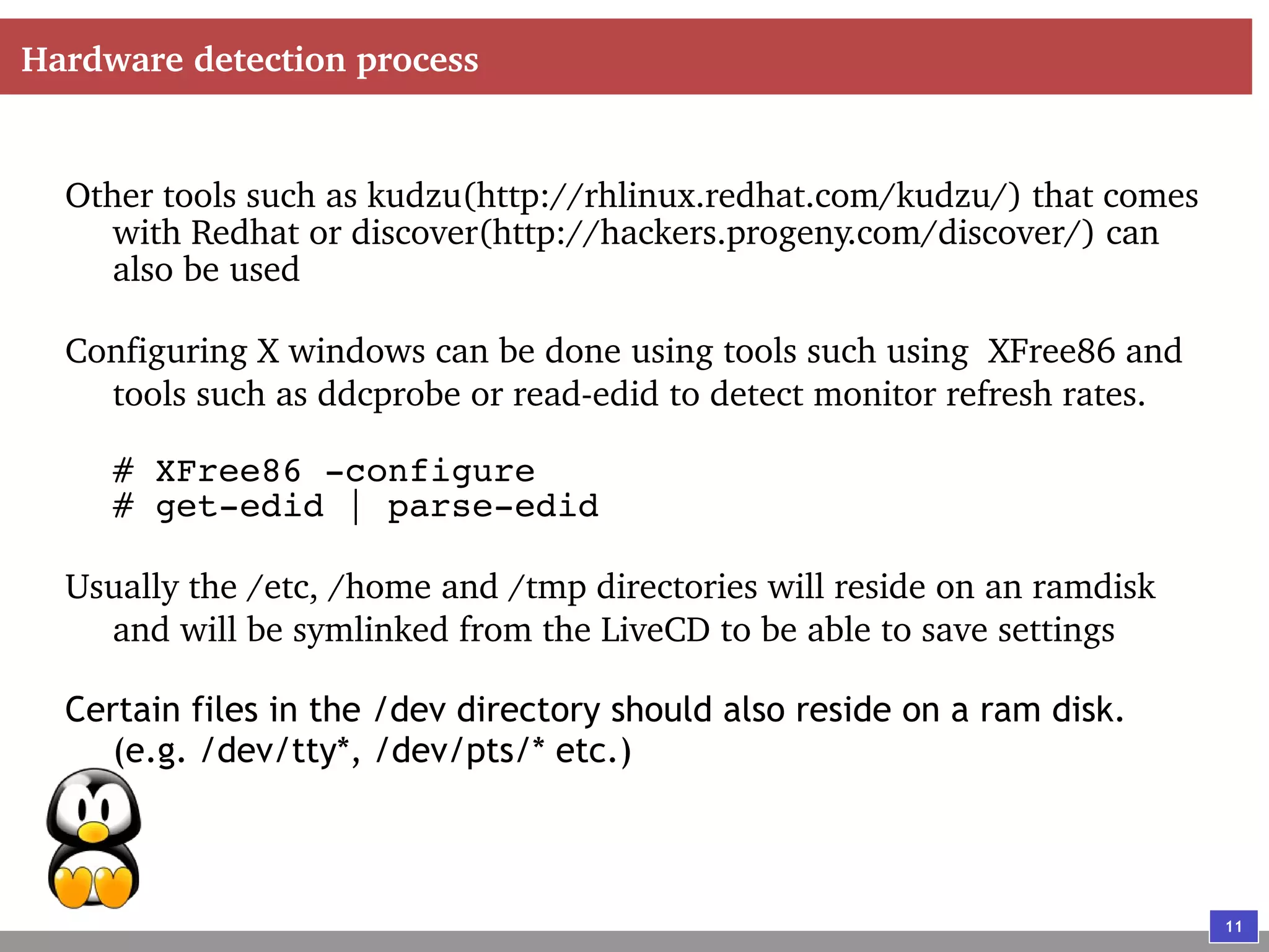 11
Hardware detection process
Other tools such as kudzu(http://rhlinux.redhat.com/kudzu/) that comes
with Redhat or discover(http://hackers.progeny.com/discover/) can
also be used
Configuring X windows can be done using tools such using XFree86 and
tools such as ddcprobe or read-edid to detect monitor refresh rates.
# XFree86 -configure
# get-edid | parse-edid
Usually the /etc, /home and /tmp directories will reside on an ramdisk
and will be symlinked from the LiveCD to be able to save settings
Certain files in the /dev directory should also reside on a ram disk.
(e.g. /dev/tty*, /dev/pts/* etc.)
 