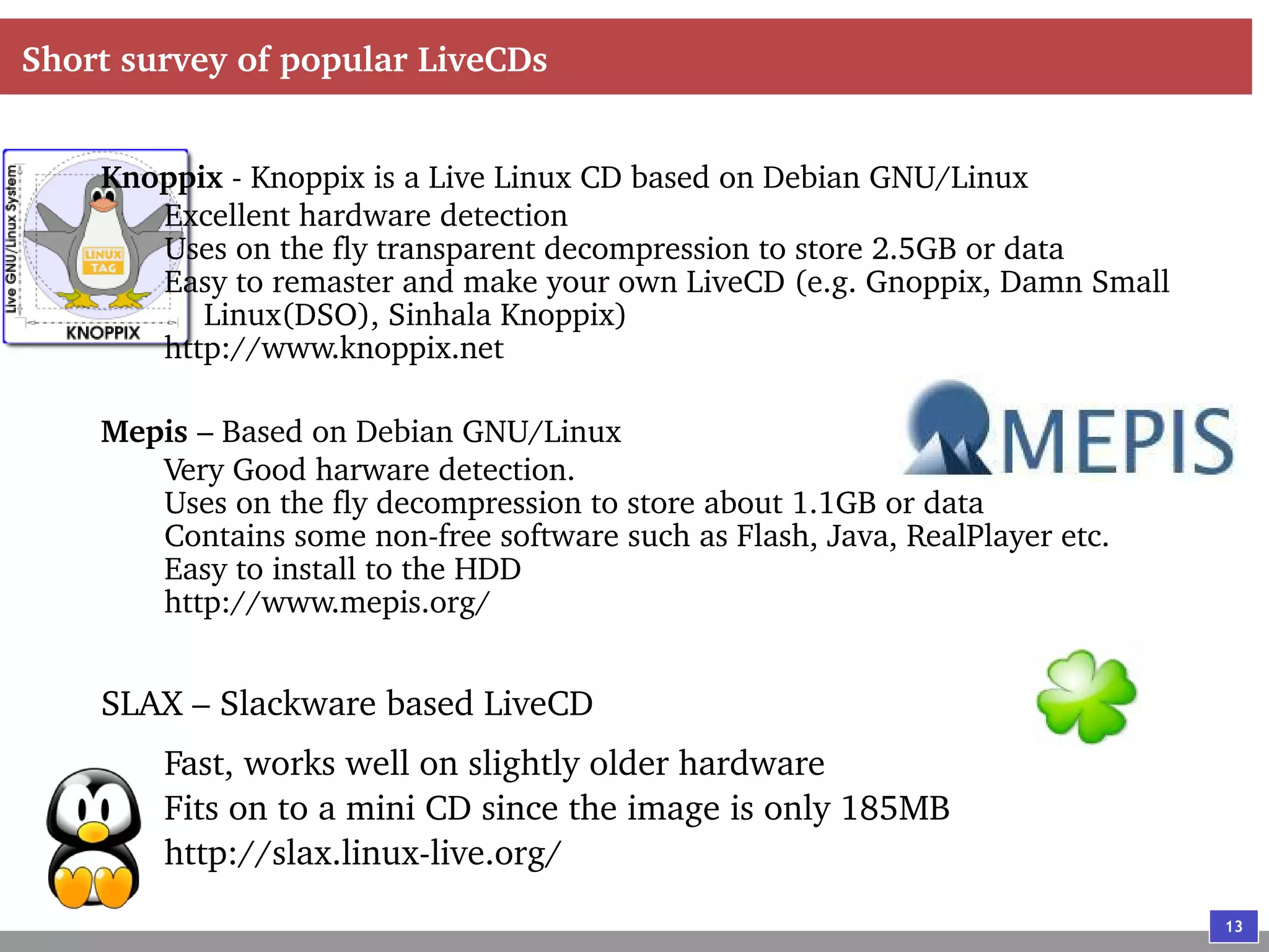 13
Short survey of popular LiveCDs
Knoppix - Knoppix is a Live Linux CD based on Debian GNU/Linux
Excellent hardware detection
Uses on the fly transparent decompression to store 2.5GB or data
Easy to remaster and make your own LiveCD (e.g. Gnoppix, Damn Small
Linux(DSO), Sinhala Knoppix)
http://www.knoppix.net
Mepis – Based on Debian GNU/Linux
Very Good harware detection.
Uses on the fly decompression to store about 1.1GB or data
Contains some non-free software such as Flash, Java, RealPlayer etc.
Easy to install to the HDD
http://www.mepis.org/
SLAX – Slackware based LiveCD
Fast, works well on slightly older hardware
Fits on to a mini CD since the image is only 185MB
http://slax.linux-live.org/
 