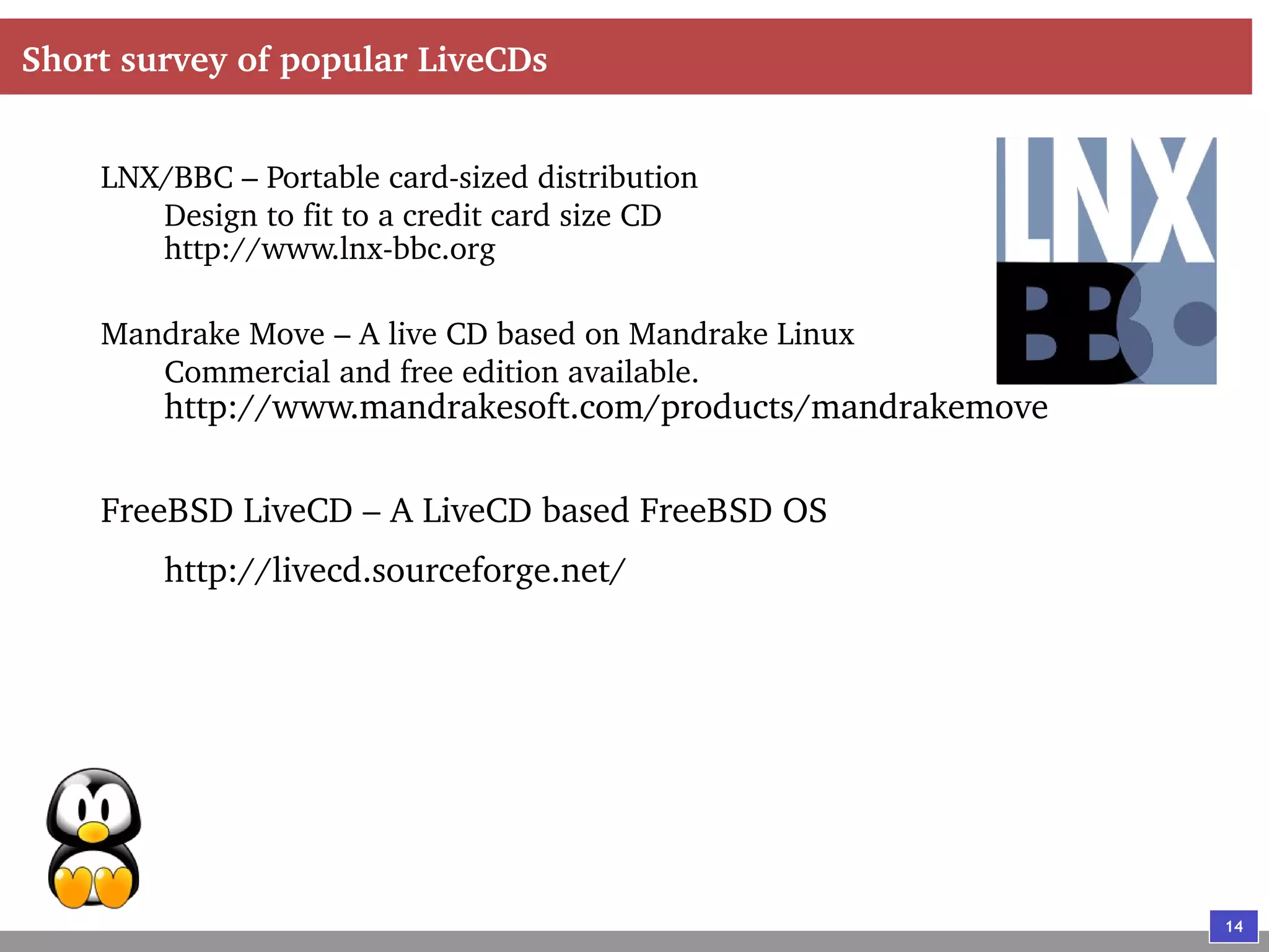 14
Short survey of popular LiveCDs
LNX/BBC – Portable card-sized distribution
Design to fit to a credit card size CD
http://www.lnx-bbc.org
Mandrake Move – A live CD based on Mandrake Linux
Commercial and free edition available.
http://www.mandrakesoft.com/products/mandrakemove
FreeBSD LiveCD – A LiveCD based FreeBSD OS
http://livecd.sourceforge.net/
 