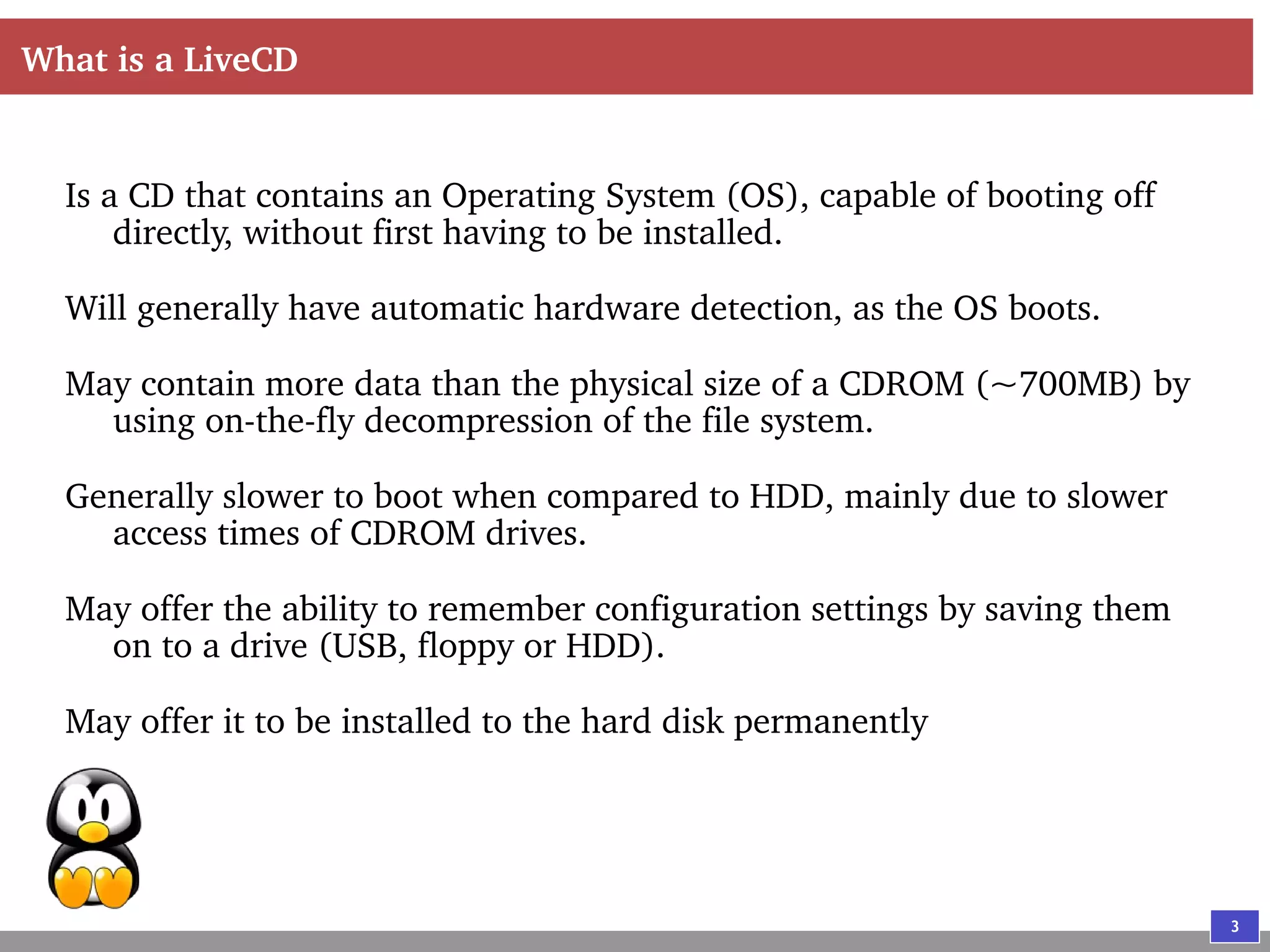 3
What is a LiveCD
Is a CD that contains an Operating System (OS), capable of booting off
directly, without first having to be installed.
Will generally have automatic hardware detection, as the OS boots.
May contain more data than the physical size of a CDROM (~700MB) by
using on-the-fly decompression of the file system.
Generally slower to boot when compared to HDD, mainly due to slower
access times of CDROM drives.
May offer the ability to remember configuration settings by saving them
on to a drive (USB, floppy or HDD).
May offer it to be installed to the hard disk permanently
 