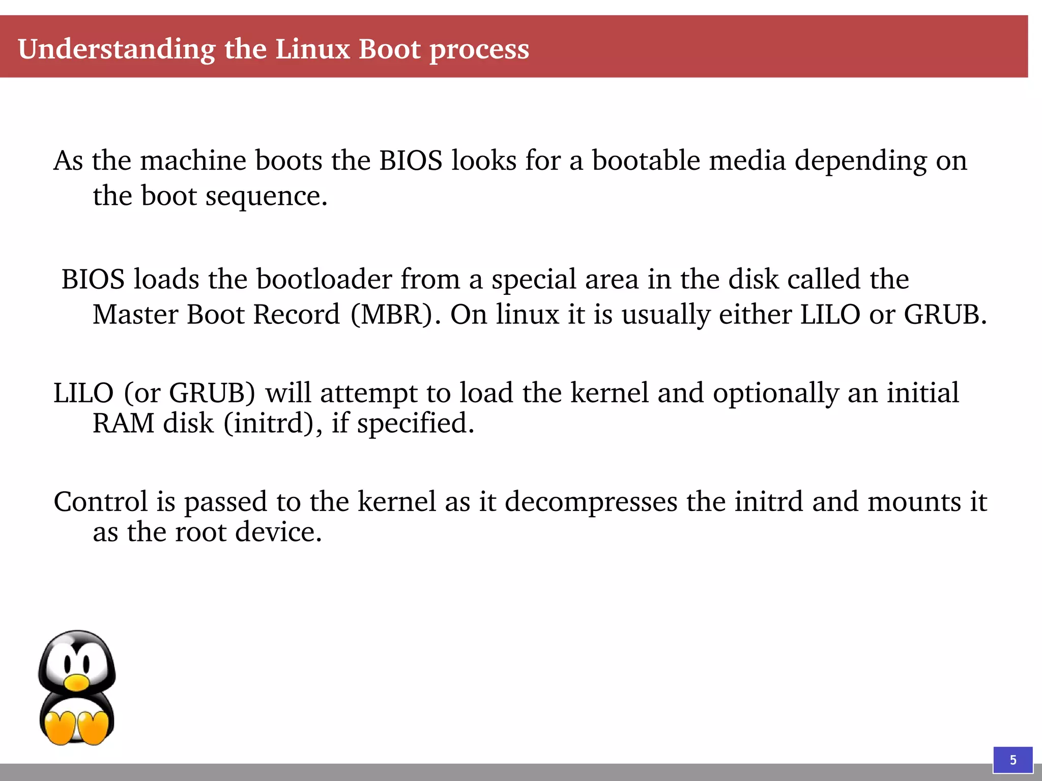 5
Understanding the Linux Boot process
As the machine boots the BIOS looks for a bootable media depending on
the boot sequence.
BIOS loads the bootloader from a special area in the disk called the
Master Boot Record (MBR). On linux it is usually either LILO or GRUB.
LILO (or GRUB) will attempt to load the kernel and optionally an initial
RAM disk (initrd), if specified.
Control is passed to the kernel as it decompresses the initrd and mounts it
as the root device.
 