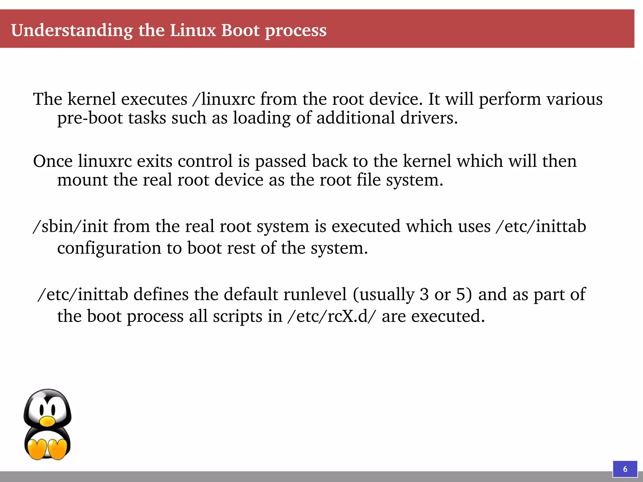 6
Understanding the Linux Boot process
The kernel executes /linuxrc from the root device. It will perform various
pre-boot tasks such as loading of additional drivers.
Once linuxrc exits control is passed back to the kernel which will then
mount the real root device as the root file system.
/sbin/init from the real root system is executed which uses /etc/inittab
configuration to boot rest of the system.
/etc/inittab defines the default runlevel (usually 3 or 5) and as part of
the boot process all scripts in /etc/rcX.d/ are executed.
 