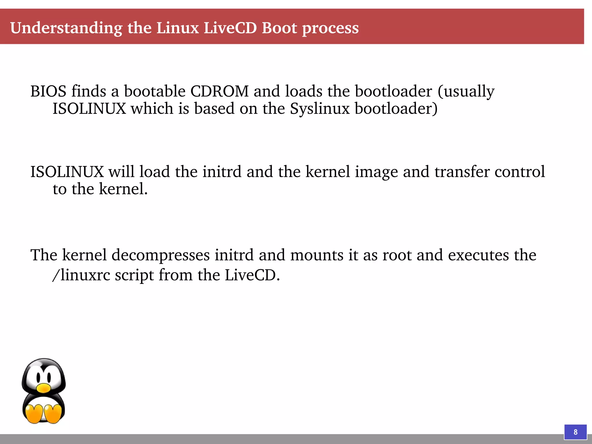 8
Understanding the Linux LiveCD Boot process
BIOS finds a bootable CDROM and loads the bootloader (usually
ISOLINUX which is based on the Syslinux bootloader)
ISOLINUX will load the initrd and the kernel image and transfer control
to the kernel.
The kernel decompresses initrd and mounts it as root and executes the
/linuxrc script from the LiveCD.
 