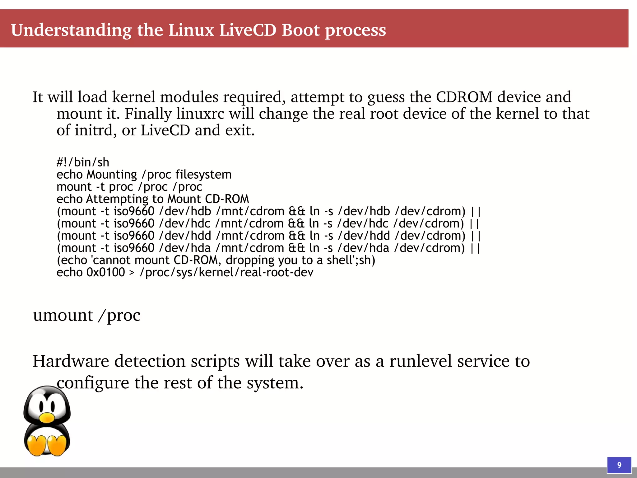 9
Understanding the Linux LiveCD Boot process
It will load kernel modules required, attempt to guess the CDROM device and
mount it. Finally linuxrc will change the real root device of the kernel to that
of initrd, or LiveCD and exit.
#!/bin/sh
echo Mounting /proc filesystem
mount -t proc /proc /proc
echo Attempting to Mount CD-ROM
(mount -t iso9660 /dev/hdb /mnt/cdrom && ln -s /dev/hdb /dev/cdrom) ||
(mount -t iso9660 /dev/hdc /mnt/cdrom && ln -s /dev/hdc /dev/cdrom) ||
(mount -t iso9660 /dev/hdd /mnt/cdrom && ln -s /dev/hdd /dev/cdrom) ||
(mount -t iso9660 /dev/hda /mnt/cdrom && ln -s /dev/hda /dev/cdrom) ||
(echo 'cannot mount CD-ROM, dropping you to a shell';sh)
echo 0x0100 > /proc/sys/kernel/real-root-dev
umount /proc
Hardware detection scripts will take over as a runlevel service to
configure the rest of the system.
 