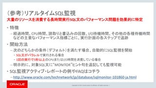 Copyright © 2017, Oracle and/or its affiliates. All rights reserved. |
（参考）リアルタイムSQL監視
• 特徴
– 経過時間、CPU時間、読取りと書込みの回数、I/O待機時間、その他の各種待機時間
などの主要なパフォーマンス指標ごとに、実行計画の各ステップで追跡
• 開始方法
– 次のどちらかの条件（デフォルト）を満たす場合、自動的にSQL監視を開始
• SQL文がパラレルで実行される場合
• 1回の実行で5秒以上のCPUまたはI/O時間を消費している場合
– 明示的に、対象SQL文に“MONITOR”ヒント句を追記しても監視可能
• SQL監視アクティブ・レポートの例やFAQはコチラ
– http://www.oracle.com/technetwork/jp/database/sqlmonitor-101860-ja.html
大量のリソースを消費する長時間実行SQL文のパフォーマンス問題を効果的に特定
 