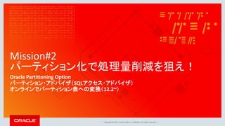 Copyright © 2017, Oracle and/or its affiliates. All rights reserved. |
Mission#2
パーティション化で処理量削減を狙え！
Oracle Partitioning Option
パーティション・アドバイザ（SQLアクセス・アドバイザ）
オンラインでパーティション表への変換（12.2~）
 
