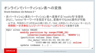 Copyright © 2017, Oracle and/or its affiliates. All rights reserved. |
オンラインでパーティション表への変換
• 非パーティション表をパーティション表へ変換する”modify句”を提供
さらに、”online”キーワードを指定すると、変換中でもDML操作が可能
– 以下は、今回のシナリオをSALES表に対して、TIME_ID列をパーティション・キーとした
時間隔（一か月単位）レンジ・パーティションへとオンラインで変換する例
Oracle Database 12c Release 2 ~
SQL> alter table SALES
modify partition by range(TIME_ID)
interval(numtoyminterval(1, 'MONTH'))
(partition values less than
(to_date('2013-01-01 00:00:00',
'YYYY-MM-DD HH24:MI:SS'))) online
update indexes (…,…) ;
✔
 