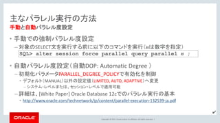 Copyright © 2017, Oracle and/or its affiliates. All rights reserved. |
主なパラレル実行の方法
• 手動での強制パラレル度設定
– 対象のSELECT文を実行する前に以下のコマンドを実行（nは数字を指定）
• 自動パラレル度設定（自動DOP: Automatic Degree ）
– 初期化パラメータPARALLEL_DEGREE_POLICYで有効化を制御
• デフォルト（MANUAL）以外の設定値（LIMITED, AUTO, ADAPTIVE）へ変更
– システム・レベルまたは、セッション・レベルで適用可能
– 詳細は、[White Paper] Oracle Database 12cでのパラレル実行の基本
• http://www.oracle.com/technetwork/jp/content/parallel-execution-132539-ja.pdf
手動と自動パラレル度設定
SQL> alter session force parallel query parallel n ;
✔
 